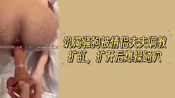 饥渴小母狗遭夫夫情侣调教,扩肛开发后疯狂爆操通穴